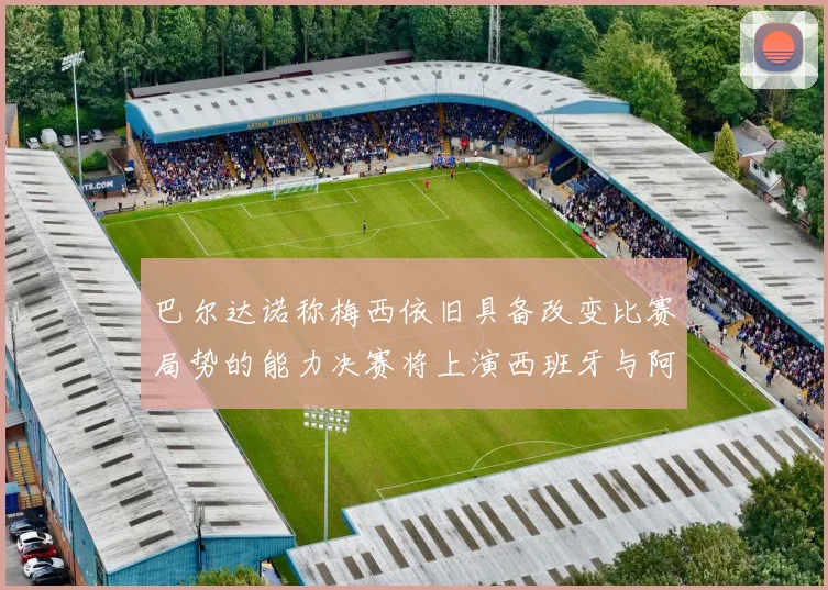 巴尔达诺称梅西依旧具备改变比赛局势的能力决赛将上演西班牙与阿根廷的对决