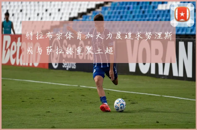 特拉布宗体育加大力度追求努涅斯或与萨拉赫重聚土超