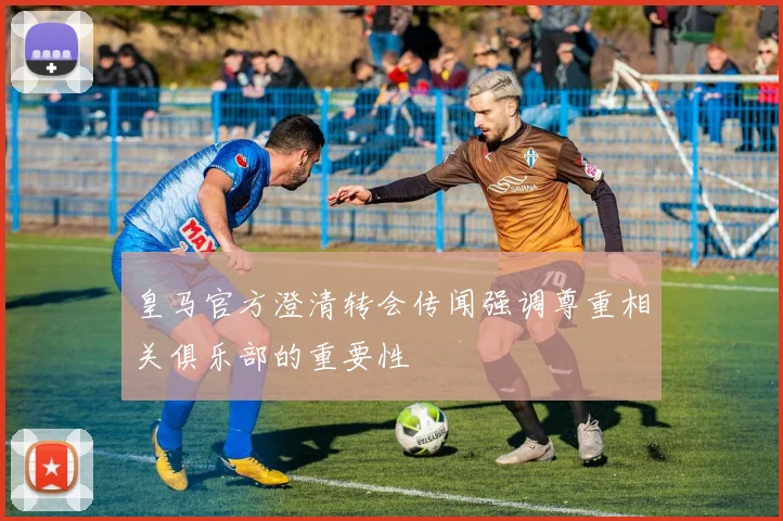 皇马官方澄清转会传闻强调尊重相关俱乐部的重要性