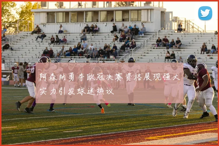 阿森纳勇夺欧冠决赛资格展现强大实力引发球迷热议