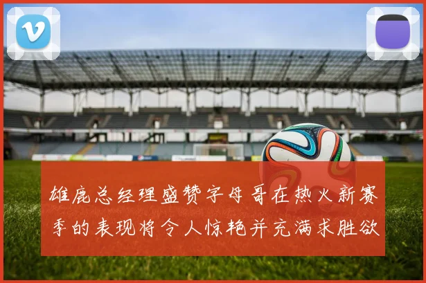 雄鹿总经理盛赞字母哥在热火新赛季的表现将令人惊艳并充满求胜欲