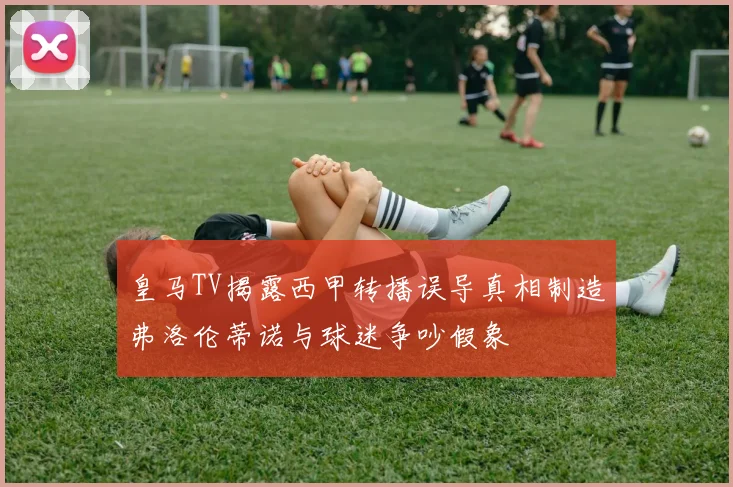 皇马TV揭露西甲转播误导真相制造弗洛伦蒂诺与球迷争吵假象