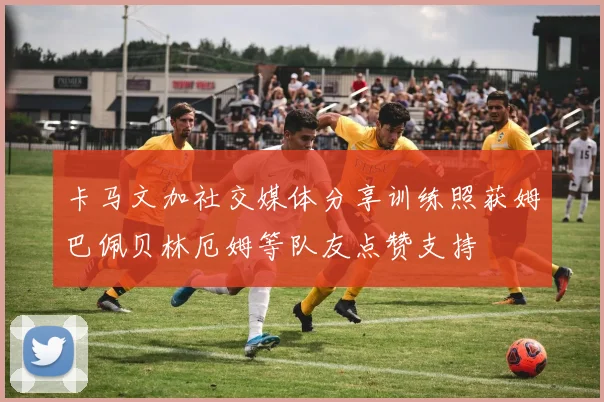 卡马文加社交媒体分享训练照获姆巴佩贝林厄姆等队友点赞支持