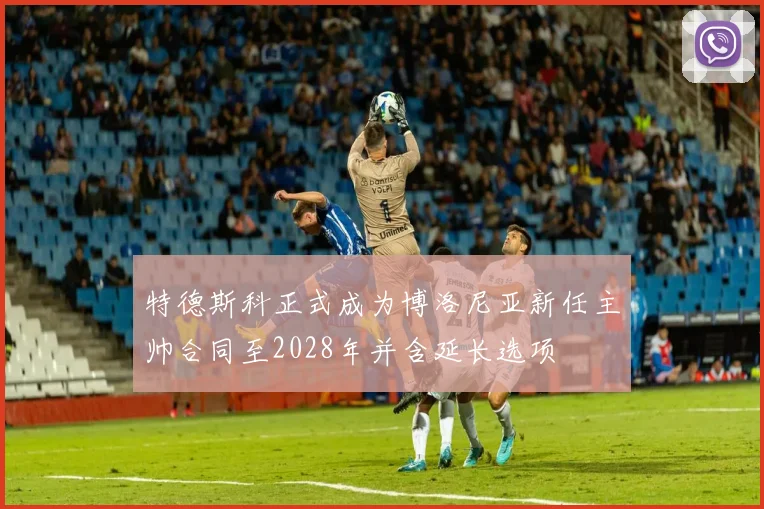 特德斯科正式成为博洛尼亚新任主帅合同至2028年并含延长选项