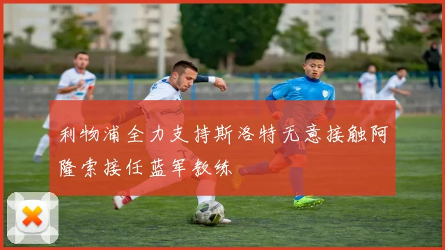 利物浦全力支持斯洛特无意接触阿隆索接任蓝军教练