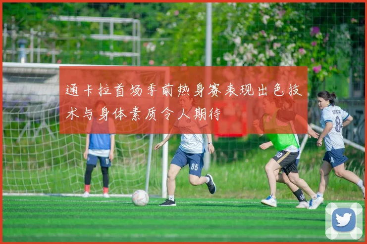 通卡拉首场季前热身赛表现出色技术与身体素质令人期待