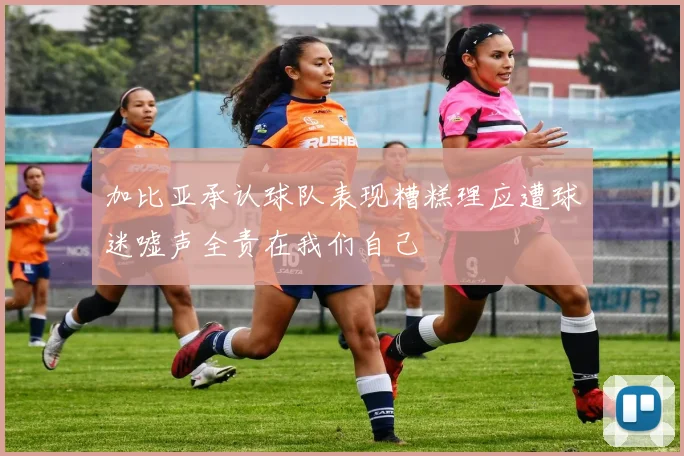 加比亚承认球队表现糟糕理应遭球迷嘘声全责在我们自己