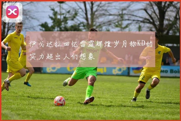 伊戈达拉回忆雷霆辉煌岁月称KD的实力超出人们想象