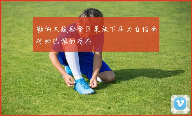 勒伯夫鼓励登贝莱放下压力自信面对姆巴佩的存在