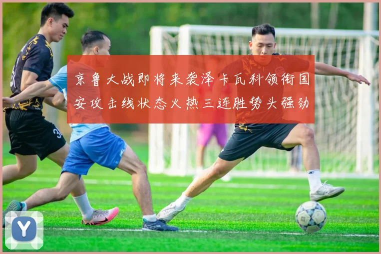 京鲁大战即将来袭泽卡瓦科领衔国安攻击线状态火热三连胜势头强劲