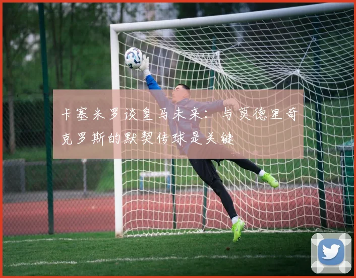 卡塞米罗谈皇马未来：与莫德里奇克罗斯的默契传球是关键