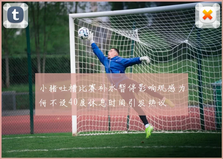 小猪吐槽比赛补水暂停影响观感为何不设40度休息时间引发热议