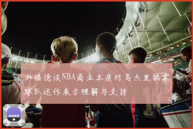 加福德谈NBA商业本质对乌杰里执掌球队运作表示理解与支持