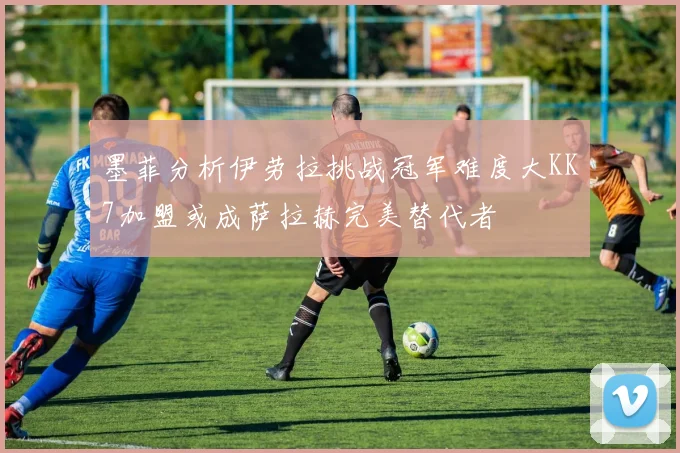 墨菲分析伊劳拉挑战冠军难度大KK7加盟或成萨拉赫完美替代者