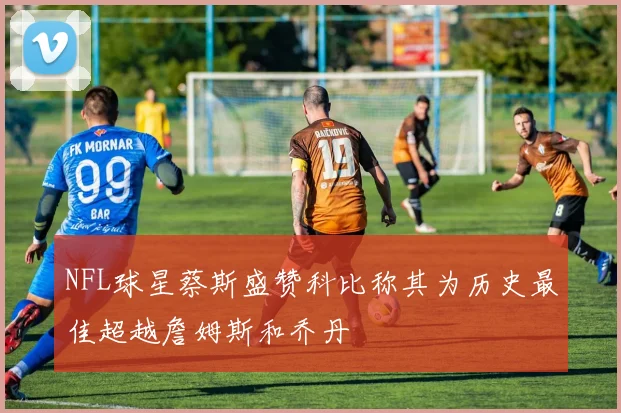 NFL球星蔡斯盛赞科比称其为历史最佳超越詹姆斯和乔丹