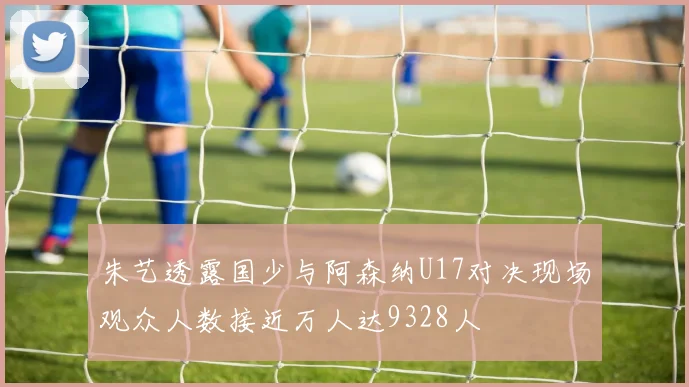 朱艺透露国少与阿森纳U17对决现场观众人数接近万人达9328人