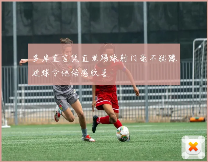 多库直言凭直觉踢球射门毫不犹豫进球令他倍感欣喜