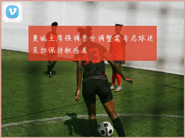 曼城主席强调票价调整需考虑球迷负担保持敏感度