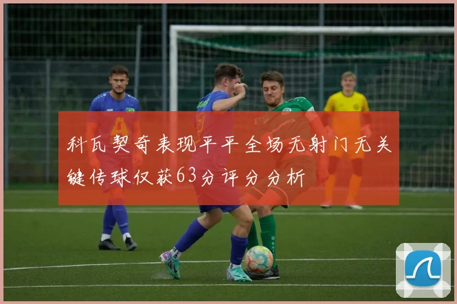 科瓦契奇表现平平全场无射门无关键传球仅获63分评分分析