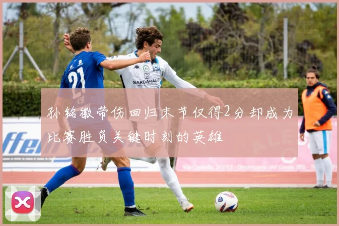 孙铭徽带伤回归末节仅得2分却成为比赛胜负关键时刻的英雄