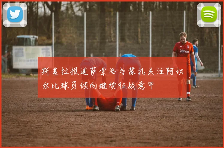 斯基拉报道萨索洛与蒙扎关注阿切尔比球员倾向继续征战意甲