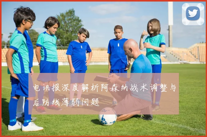 电讯报深度解析阿森纳战术调整与后防线薄弱问题